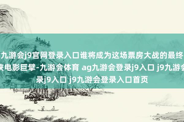 九游会j9官网登录入口谁将成为这场票房大战的最终赢家？当作武侠电影巨擘-九游会体育 ag九游会登录j9入口 j9九游会登录入口首页