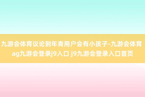 九游会体育议论到年青用户会有小孩子-九游会体育 ag九游会登录j9入口 j9九游会登录入口首页