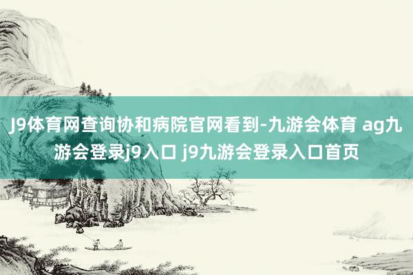 J9体育网查询协和病院官网看到-九游会体育 ag九游会登录j9入口 j9九游会登录入口首页