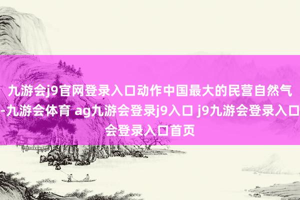 九游会j9官网登录入口　　动作中国最大的民营自然气企业-九游会体育 ag九游会登录j9入口 j9九游会登录入口首页