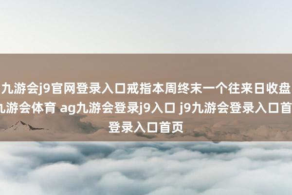 九游会j9官网登录入口戒指本周终末一个往来日收盘-九游会体育 ag九游会登录j9入口 j9九游会登录入口首页