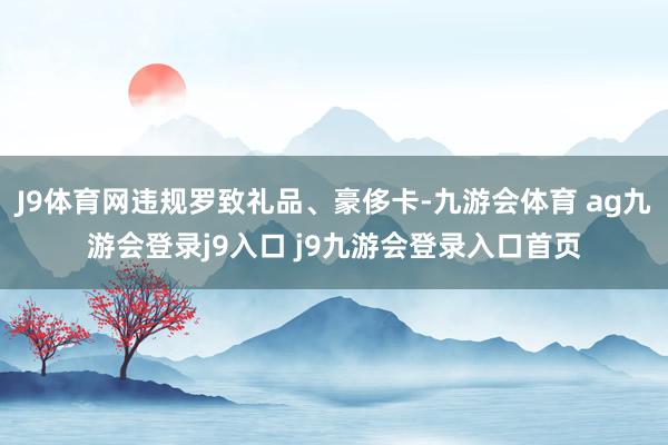 J9体育网违规罗致礼品、豪侈卡-九游会体育 ag九游会登录j9入口 j9九游会登录入口首页