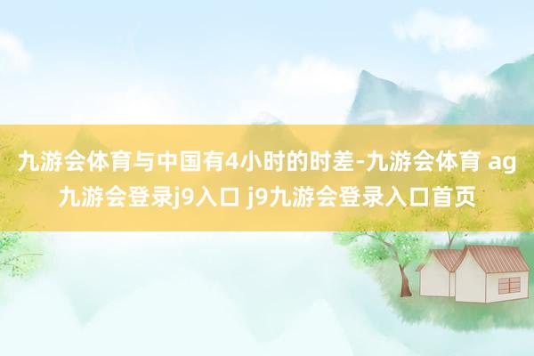九游会体育与中国有4小时的时差-九游会体育 ag九游会登录j9入口 j9九游会登录入口首页