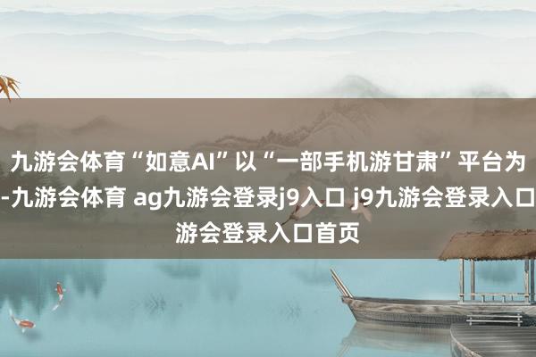 九游会体育“如意AI”以“一部手机游甘肃”平台为依托-九游会体育 ag九游会登录j9入口 j9九游会登录入口首页
