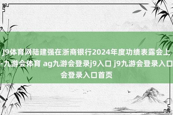 J9体育网陆建强在浙商银行2024年度功绩表露会上强调-九游会体育 ag九游会登录j9入口 j9九游会登录入口首页