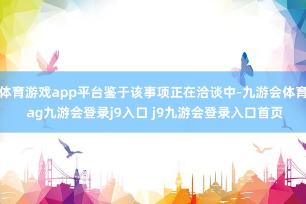 体育游戏app平台鉴于该事项正在洽谈中-九游会体育 ag九游会登录j9入口 j9九游会登录入口首页