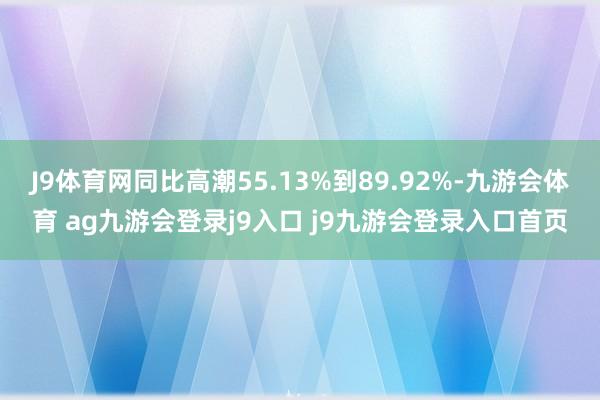 J9体育网同比高潮55.13%到89.92%-九游会体育 ag九游会登录j9入口 j9九游会登录入口首页
