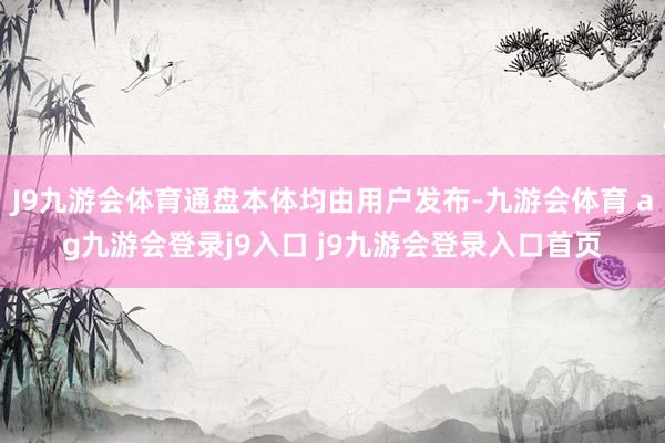 J9九游会体育通盘本体均由用户发布-九游会体育 ag九游会登录j9入口 j9九游会登录入口首页