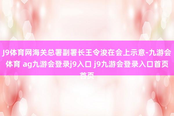 J9体育网海关总署副署长王令浚在会上示意-九游会体育 ag九游会登录j9入口 j9九游会登录入口首页