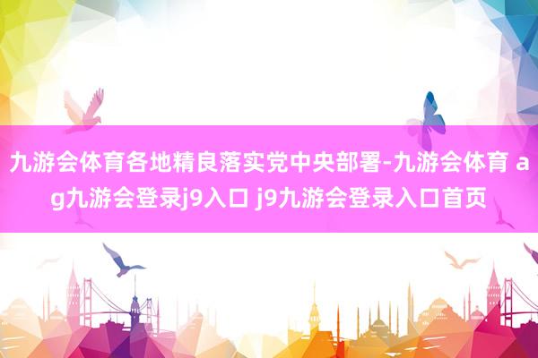 九游会体育各地精良落实党中央部署-九游会体育 ag九游会登录j9入口 j9九游会登录入口首页