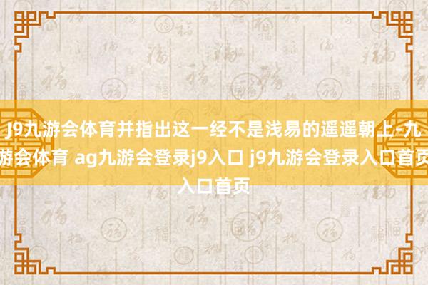 J9九游会体育并指出这一经不是浅易的遥遥朝上-九游会体育 ag九游会登录j9入口 j9九游会登录入口首页