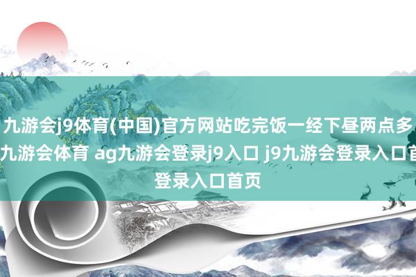 九游会j9体育(中国)官方网站吃完饭一经下昼两点多了-九游会体育 ag九游会登录j9入口 j9九游会登录入口首页