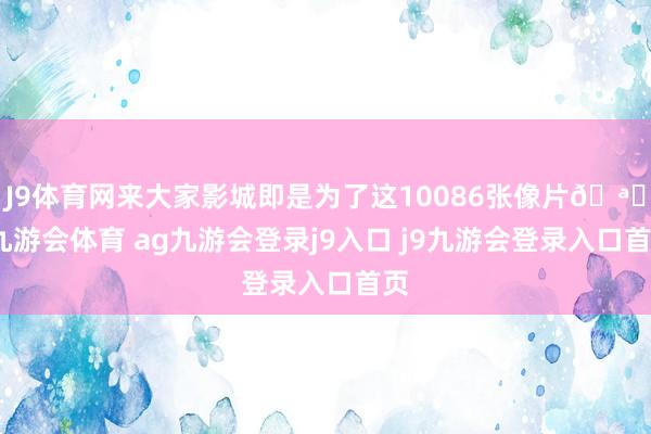 J9体育网来大家影城即是为了这10086张像片🪄-九游会体育 ag九游会登录j9入口 j9九游会登录入口首页