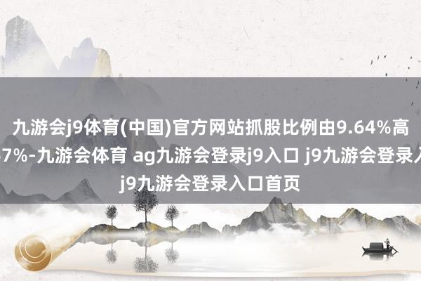 九游会j9体育(中国)官方网站抓股比例由9.64%高潮至9.67%-九游会体育 ag九游会登录j9入口 j9九游会登录入口首页