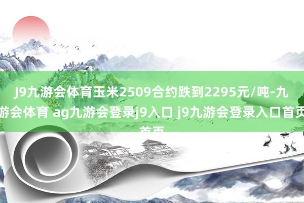 J9九游会体育玉米2509合约跌到2295元/吨-九游会体育 ag九游会登录j9入口 j9九游会登录入口首页