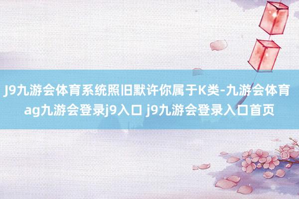 J9九游会体育系统照旧默许你属于K类-九游会体育 ag九游会登录j9入口 j9九游会登录入口首页