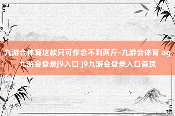 九游会体育这款只可作念不到两斤-九游会体育 ag九游会登录j9入口 j9九游会登录入口首页