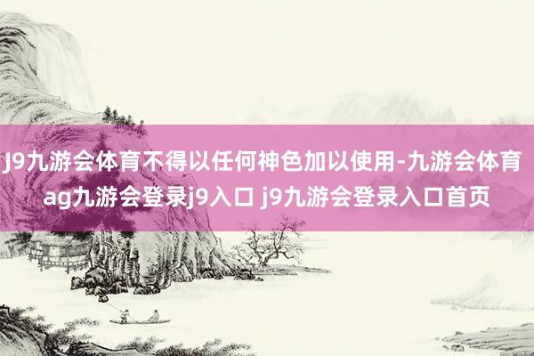 J9九游会体育不得以任何神色加以使用-九游会体育 ag九游会登录j9入口 j9九游会登录入口首页