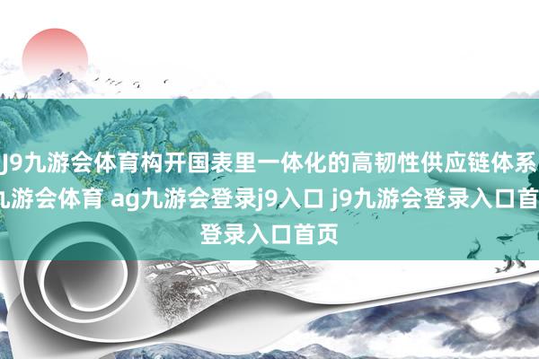 J9九游会体育构开国表里一体化的高韧性供应链体系-九游会体育 ag九游会登录j9入口 j9九游会登录入口首页