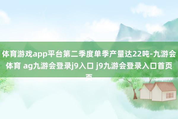 体育游戏app平台第二季度单季产量达22吨-九游会体育 ag九游会登录j9入口 j9九游会登录入口首页