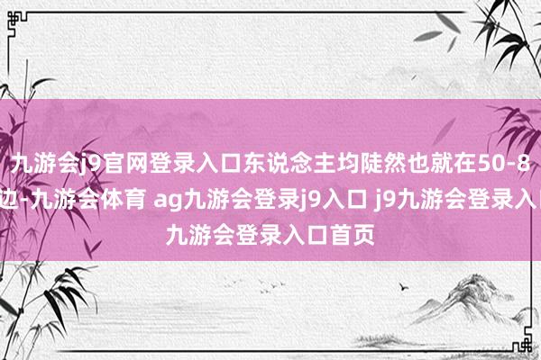 九游会j9官网登录入口东说念主均陡然也就在50-80元傍边-九游会体育 ag九游会登录j9入口 j9九游会登录入口首页