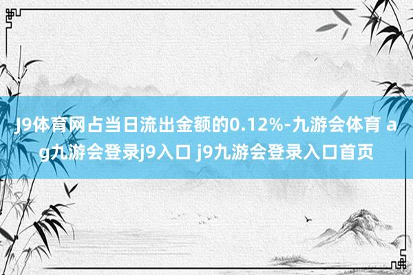 J9体育网占当日流出金额的0.12%-九游会体育 ag九游会登录j9入口 j9九游会登录入口首页