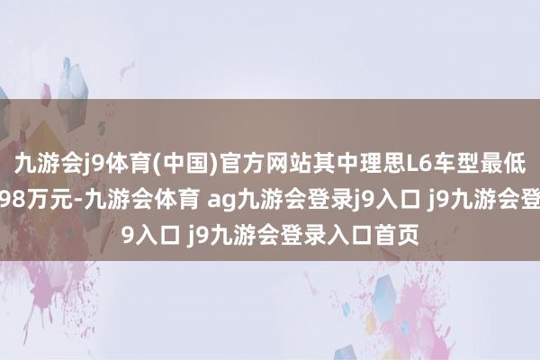 九游会j9体育(中国)官方网站其中理思L6车型最低首付仅需6.98万元-九游会体育 ag九游会登录j9入口 j9九游会登录入口首页