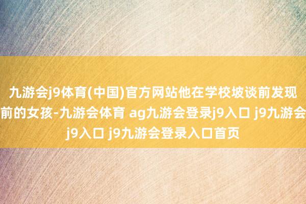 九游会j9体育(中国)官方网站他在学校坡谈前发现了一个停步不前的女孩-九游会体育 ag九游会登录j9入口 j9九游会登录入口首页