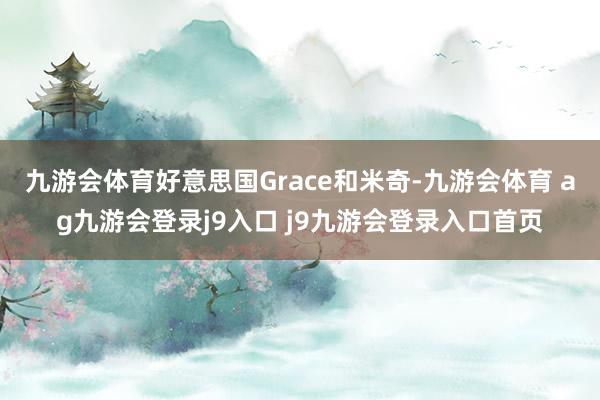 九游会体育好意思国Grace和米奇-九游会体育 ag九游会登录j9入口 j9九游会登录入口首页