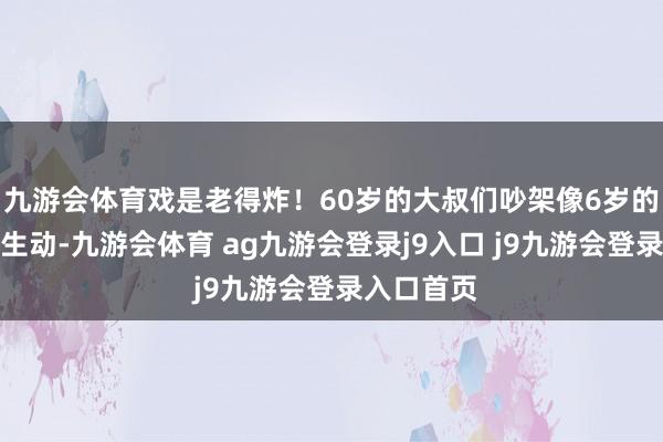 九游会体育戏是老得炸！60岁的大叔们吵架像6岁的孩子同样生动-九游会体育 ag九游会登录j9入口 j9九游会登录入口首页