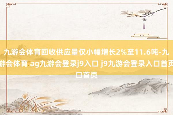 九游会体育回收供应量仅小幅增长2%至11.6吨-九游会体育 ag九游会登录j9入口 j9九游会登录入口首页