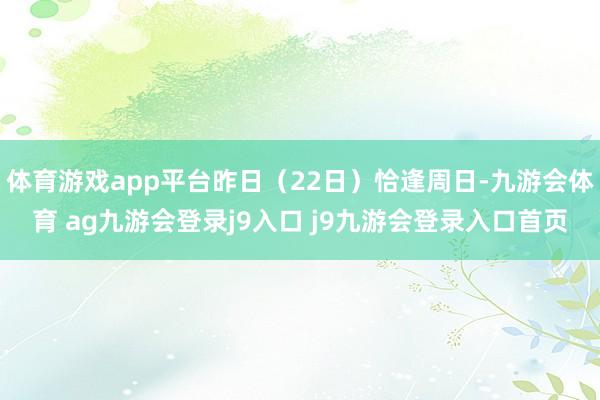 体育游戏app平台昨日（22日）恰逢周日-九游会体育 ag九游会登录j9入口 j9九游会登录入口首页
