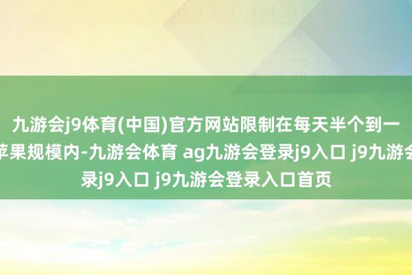 九游会j9体育(中国)官方网站限制在每天半个到一个中等大小的苹果规模内-九游会体育 ag九游会登录j9入口 j9九游会登录入口首页