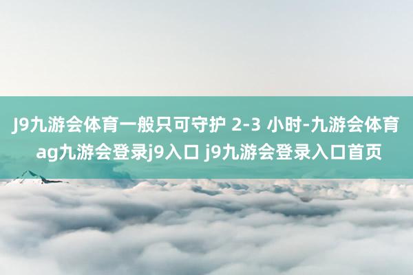 J9九游会体育一般只可守护 2-3 小时-九游会体育 ag九游会登录j9入口 j9九游会登录入口首页