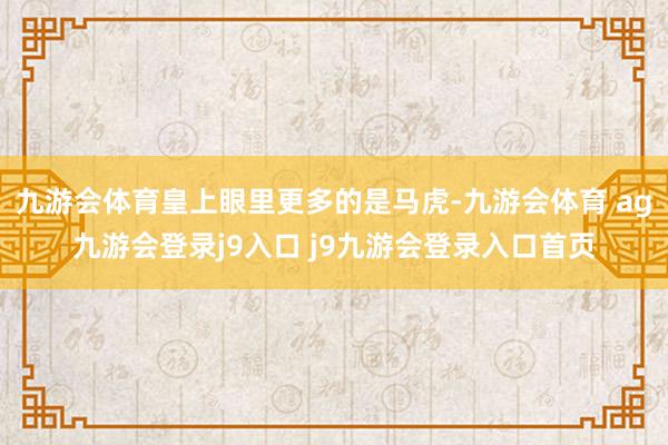 九游会体育皇上眼里更多的是马虎-九游会体育 ag九游会登录j9入口 j9九游会登录入口首页