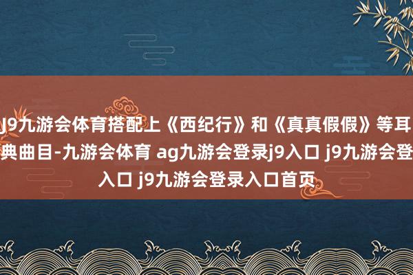 J9九游会体育搭配上《西纪行》和《真真假假》等耳闻则诵的经典曲目-九游会体育 ag九游会登录j9入口 j9九游会登录入口首页
