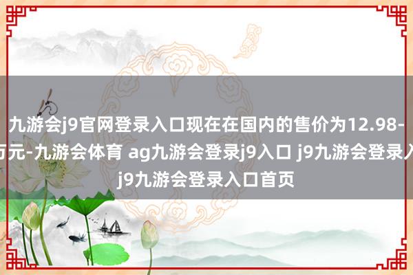 九游会j9官网登录入口现在在国内的售价为12.98-18.98万元-九游会体育 ag九游会登录j9入口 j9九游会登录入口首页