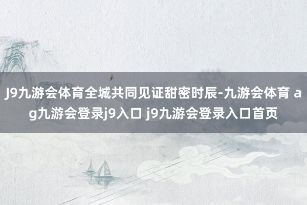 J9九游会体育全城共同见证甜密时辰-九游会体育 ag九游会登录j9入口 j9九游会登录入口首页