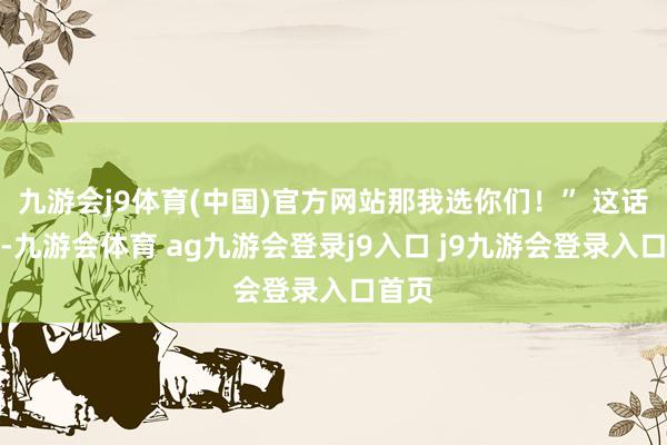 九游会j9体育(中国)官方网站那我选你们！” 这话听着-九游会体育 ag九游会登录j9入口 j9九游会登录入口首页