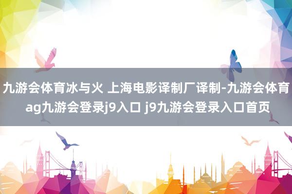 九游会体育冰与火 上海电影译制厂译制-九游会体育 ag九游会登录j9入口 j9九游会登录入口首页