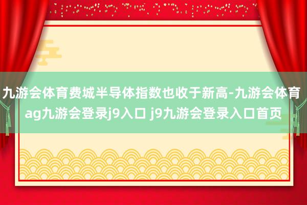 九游会体育费城半导体指数也收于新高-九游会体育 ag九游会登录j9入口 j9九游会登录入口首页