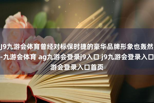 J9九游会体育曾经对标保时捷的豪华品牌形象也轰然坍塌-九游会体育 ag九游会登录j9入口 j9九游会登录入口首页