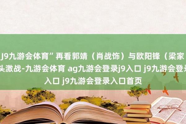J9九游会体育”再看郭靖（肖战饰）与欧阳锋（梁家辉 饰）城头激战-九游会体育 ag九游会登录j9入口 j9九游会登录入口首页
