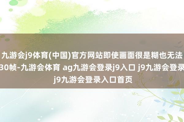九游会j9体育(中国)官方网站即使画面很是糊也无法保证瓦解30帧-九游会体育 ag九游会登录j9入口 j9九游会登录入口首页