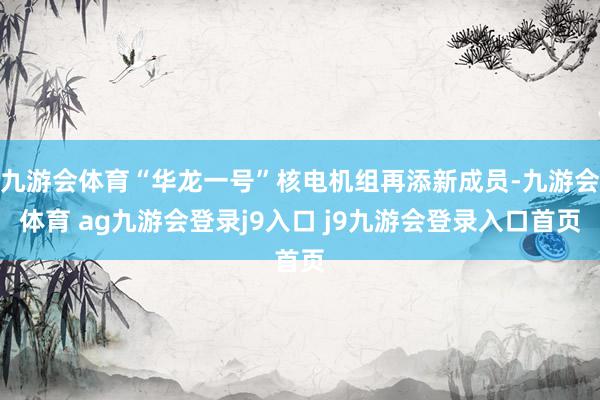 九游会体育“华龙一号”核电机组再添新成员-九游会体育 ag九游会登录j9入口 j9九游会登录入口首页