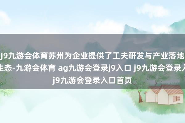 J9九游会体育苏州为企业提供了工夫研发与产业落地的优质生态-九游会体育 ag九游会登录j9入口 j9九游会登录入口首页