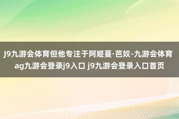 J9九游会体育但他专注于阿姬蔓·芭奴-九游会体育 ag九游会登录j9入口 j9九游会登录入口首页