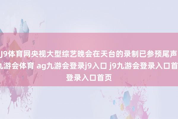 J9体育网央视大型综艺晚会在天台的录制已参预尾声-九游会体育 ag九游会登录j9入口 j9九游会登录入口首页