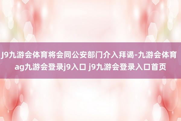 J9九游会体育将会同公安部门介入拜谒-九游会体育 ag九游会登录j9入口 j9九游会登录入口首页