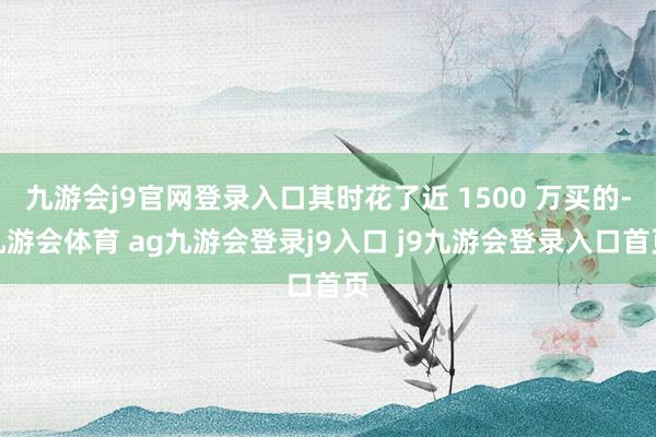 九游会j9官网登录入口其时花了近 1500 万买的-九游会体育 ag九游会登录j9入口 j9九游会登录入口首页